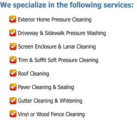 We specialize in the following services:  Exterior Home Pressure Cleaning  Driveway & Sidewalk Pressure Washing  Screen Enclosure & Lanai Cleaning  Trim & Soffit Soft Pressure Cleaning  Roof Cleaning  Paver Cleaning & Sealing  Gutter Cleaning & Whitening            Vinyl or Wood Fence Cleaning