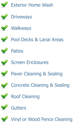 Exterior Home Wash      Driveways      Walkways      Pool Decks & Lanai Areas      Patios      Screen Enclosures      Paver Cleaning & Sealing      Concrete Cleaning & Sealing      Roof Cleaning      Gutters      Vinyl or Wood Fence Cleaning